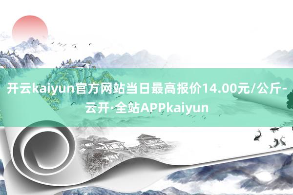 开云kaiyun官方网站当日最高报价14.00元/公斤-云开·全站APPkaiyun