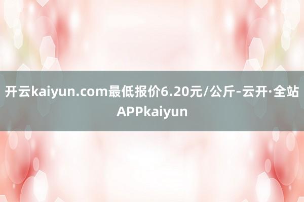 开云kaiyun.com最低报价6.20元/公斤-云开·全站APPkaiyun