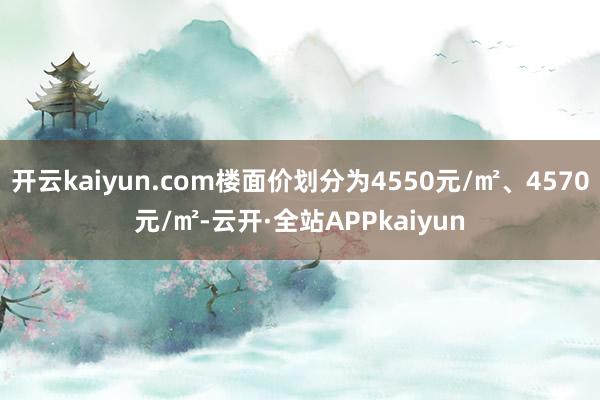 开云kaiyun.com楼面价划分为4550元/㎡、4570元/㎡-云开·全站APPkaiyun