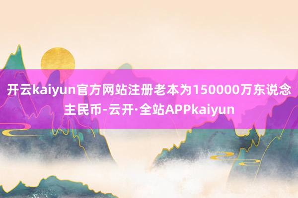 开云kaiyun官方网站注册老本为150000万东说念主民币-云开·全站APPkaiyun