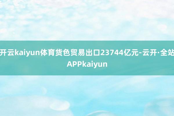 开云kaiyun体育货色贸易出口23744亿元-云开·全站APPkaiyun