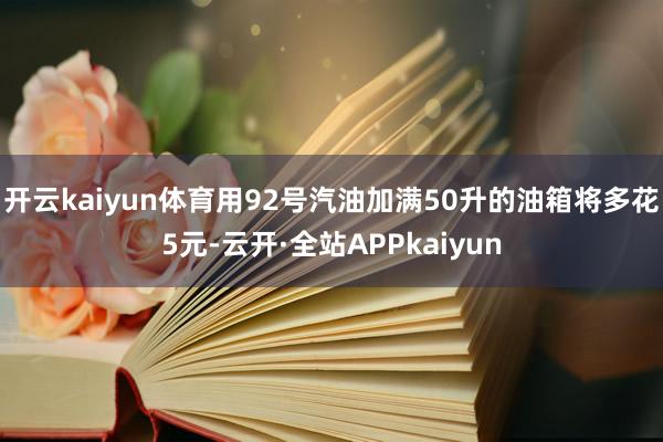 开云kaiyun体育用92号汽油加满50升的油箱将多花5元-云开·全站APPkaiyun