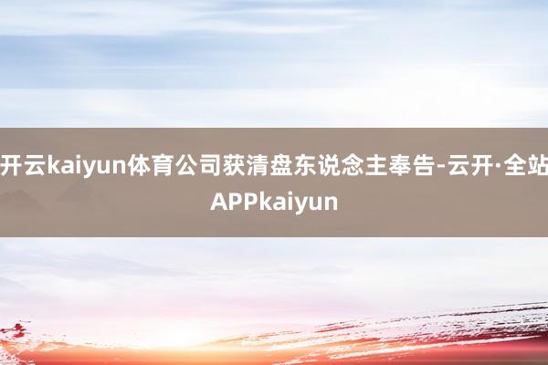 开云kaiyun体育公司获清盘东说念主奉告-云开·全站APPkaiyun