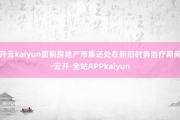 开云kaiyun面前房地产市集还处在新旧时势治疗期间-云开·全站APPkaiyun