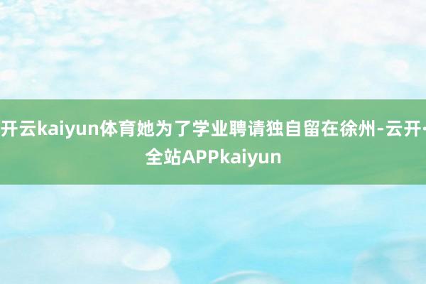 开云kaiyun体育她为了学业聘请独自留在徐州-云开·全站APPkaiyun