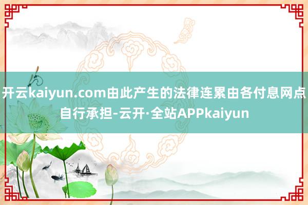 开云kaiyun.com由此产生的法律连累由各付息网点自行承担-云开·全站APPkaiyun