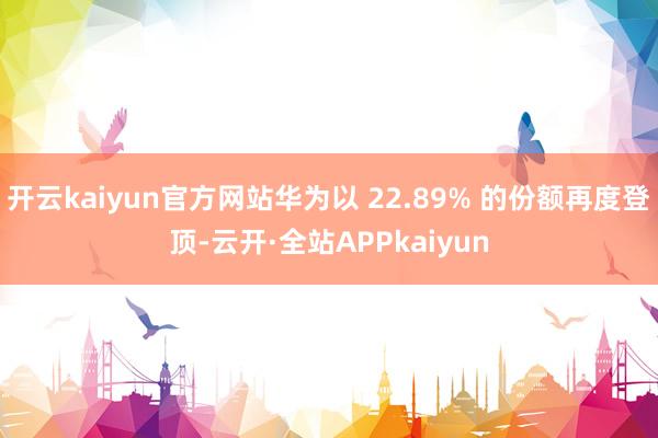 开云kaiyun官方网站华为以 22.89% 的份额再度登顶-云开·全站APPkaiyun