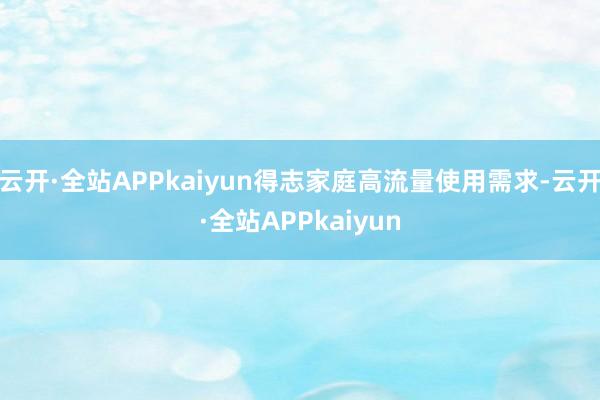 云开·全站APPkaiyun得志家庭高流量使用需求-云开·全站APPkaiyun