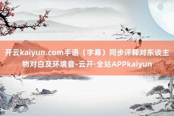 开云kaiyun.com手语（字幕）同步评释对东谈主物对白及环境音-云开·全站APPkaiyun