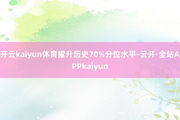 开云kaiyun体育擢升历史70%分位水平-云开·全站APPkaiyun