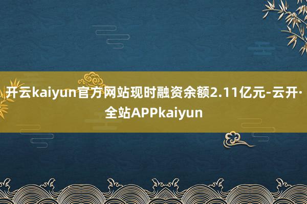开云kaiyun官方网站现时融资余额2.11亿元-云开·全站APPkaiyun