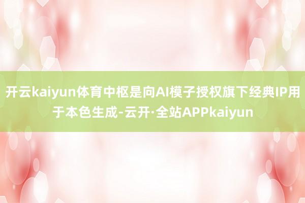 开云kaiyun体育中枢是向AI模子授权旗下经典IP用于本色生成-云开·全站APPkaiyun