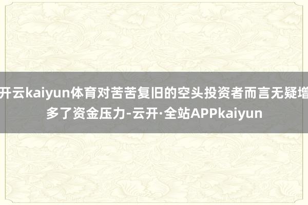 开云kaiyun体育对苦苦复旧的空头投资者而言无疑增多了资金压力-云开·全站APPkaiyun