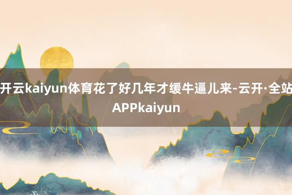开云kaiyun体育花了好几年才缓牛逼儿来-云开·全站APPkaiyun