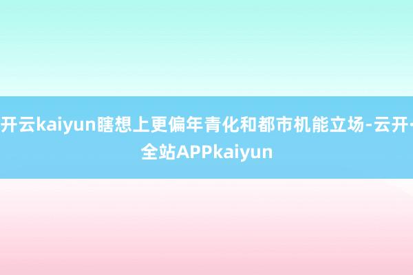 开云kaiyun瞎想上更偏年青化和都市机能立场-云开·全站APPkaiyun