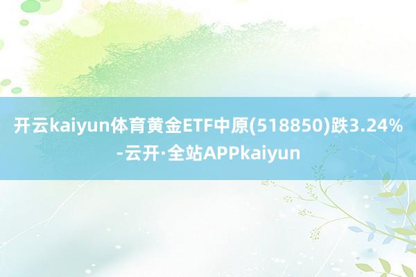 开云kaiyun体育黄金ETF中原(518850)跌3.24%-云开·全站APPkaiyun